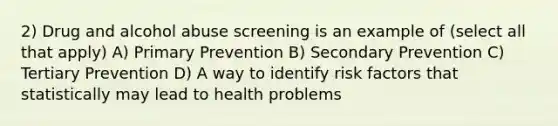 2) Drug and alcohol abuse screening is an example of (select all that apply) A) Primary Prevention B) Secondary Prevention C) Tertiary Prevention D) A way to identify risk factors that statistically may lead to health problems