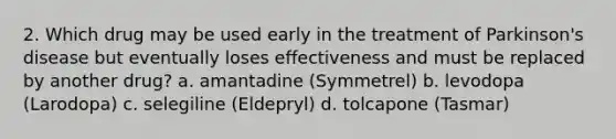 2. Which drug may be used early in the treatment of Parkinson's disease but eventually loses effectiveness and must be replaced by another drug? a. amantadine (Symmetrel) b. levodopa (Larodopa) c. selegiline (Eldepryl) d. tolcapone (Tasmar)