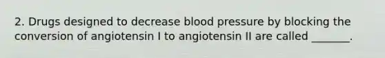 2. Drugs designed to decrease blood pressure by blocking the conversion of angiotensin I to angiotensin II are called _______.