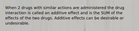 When 2 drugs with similar actions are administered the drug interaction is called an additive effect and is the SUM of the effects of the two drugs. Additive effects can be desirable or undesirable.