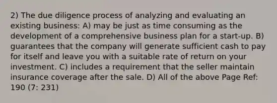 2) The due diligence process of analyzing and evaluating an existing business: A) may be just as time consuming as the development of a comprehensive business plan for a start-up. B) guarantees that the company will generate sufficient cash to pay for itself and leave you with a suitable rate of return on your investment. C) includes a requirement that the seller maintain insurance coverage after the sale. D) All of the above Page Ref: 190 (7: 231)