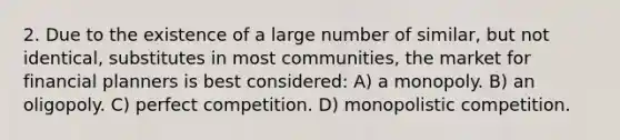 2. Due to the existence of a large number of similar, but not identical, substitutes in most communities, the market for financial planners is best considered: A) a monopoly. B) an oligopoly. C) perfect competition. D) monopolistic competition.