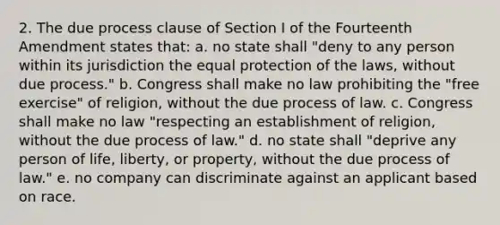 2. The due process clause of Section I of the Fourteenth Amendment states that: a. no state shall "deny to any person within its jurisdiction the equal protection of the laws, without due process." b. Congress shall make no law prohibiting the "free exercise" of religion, without the due process of law. c. Congress shall make no law "respecting an establishment of religion, without the due process of law." d. no state shall "deprive any person of life, liberty, or property, without the due process of law." e. no company can discriminate against an applicant based on race.