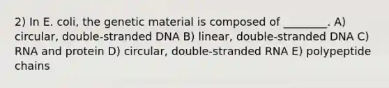 2) In E. coli, the genetic material is composed of ________. A) circular, double-stranded DNA B) linear, double-stranded DNA C) RNA and protein D) circular, double-stranded RNA E) polypeptide chains