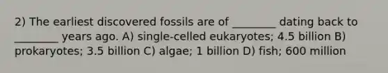 2) The earliest discovered fossils are of ________ dating back to ________ years ago. A) single-celled eukaryotes; 4.5 billion B) prokaryotes; 3.5 billion C) algae; 1 billion D) fish; 600 million