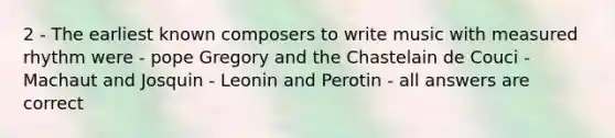 2 - The earliest known composers to write music with measured rhythm were - pope Gregory and the Chastelain de Couci -Machaut and Josquin - Leonin and Perotin - all answers are correct