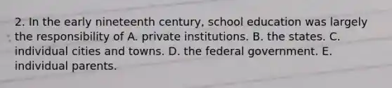 2. In the early nineteenth century, school education was largely the responsibility of A. private institutions. B. the states. C. individual cities and towns. D. the federal government. E. individual parents.