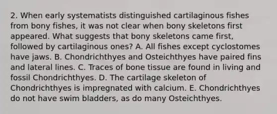 2. When early systematists distinguished cartilaginous fishes from bony fishes, it was not clear when bony skeletons first appeared. What suggests that bony skeletons came first, followed by cartilaginous ones? A. All fishes except cyclostomes have jaws. B. Chondrichthyes and Osteichthyes have paired fins and lateral lines. C. Traces of bone tissue are found in living and fossil Chondrichthyes. D. The cartilage skeleton of Chondrichthyes is impregnated with calcium. E. Chondrichthyes do not have swim bladders, as do many Osteichthyes.