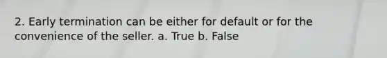 2. Early termination can be either for default or for the convenience of the seller. a. True b. False