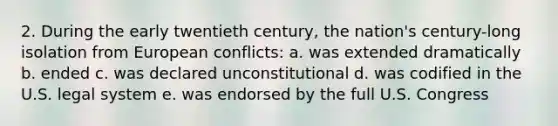 2. During the early twentieth century, the nation's century-long isolation from European conflicts: a. was extended dramatically b. ended c. was declared unconstitutional d. was codified in the U.S. legal system e. was endorsed by the full U.S. Congress