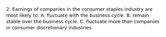 2. Earnings of companies in the consumer staples industry are most likely to: A. fluctuate with the business cycle. B. remain stable over the business cycle. C. fluctuate more than companies in consumer discretionary industries