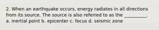 2. When an earthquake occurs, energy radiates in all directions from its source. The source is also referred to as the __________. a. inertial point b. epicenter c. focus d. seismic zone