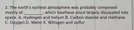 2. The earth's earliest atmosphere was probably composed mainly of __________, which has/have since largely dissipated into space. A. Hydrogen and helium B. Carbon dioxide and methane C. Oxygen D. Water E. Nitrogen and sulfur