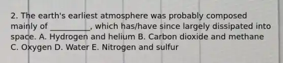 2. The earth's earliest atmosphere was probably composed mainly of __________, which has/have since largely dissipated into space. A. Hydrogen and helium B. Carbon dioxide and methane C. Oxygen D. Water E. Nitrogen and sulfur