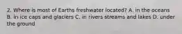 2. Where is most of Earths freshwater located? A. in the oceans B. in ice caps and glaciers C. in rivers streams and lakes D. under the ground