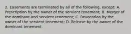 2. Easements are terminated by all of the following, except: A. Prescription by the owner of the servient tenement; B. Merger of the dominant and servient tenement; C. Revocation by the owner of the servient tenement; D. Release by the owner of the dominant tenement.