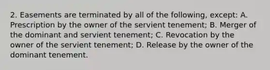 2. Easements are terminated by all of the following, except: A. Prescription by the owner of the servient tenement; B. Merger of the dominant and servient tenement; C. Revocation by the owner of the servient tenement; D. Release by the owner of the dominant tenement.