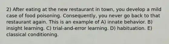 2) After eating at the new restaurant in town, you develop a mild case of food poisoning. Consequently, you never go back to that restaurant again. This is an example of A) innate behavior. B) insight learning. C) trial-and-error learning. D) habituation. E) classical conditioning.