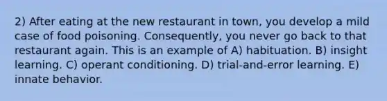 2) After eating at the new restaurant in town, you develop a mild case of food poisoning. Consequently, you never go back to that restaurant again. This is an example of A) habituation. B) insight learning. C) operant conditioning. D) trial-and-error learning. E) innate behavior.