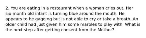 2. You are eating in a restaurant when a woman cries out. Her six-month-old infant is turning blue around the mouth. He appears to be gagging but is not able to cry or take a breath. An older child had just given him some marbles to play with. What is the next step after getting consent from the Mother?