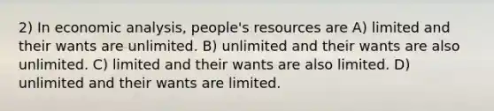 2) In economic analysis, people's resources are A) limited and their wants are unlimited. B) unlimited and their wants are also unlimited. C) limited and their wants are also limited. D) unlimited and their wants are limited.