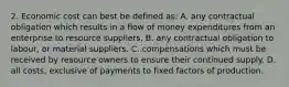 2. Economic cost can best be defined as: A. any contractual obligation which results in a flow of money expenditures from an enterprise to resource suppliers. B. any contractual obligation to labour, or material suppliers. C. compensations which must be received by resource owners to ensure their continued supply. D. all costs, exclusive of payments to fixed factors of production.