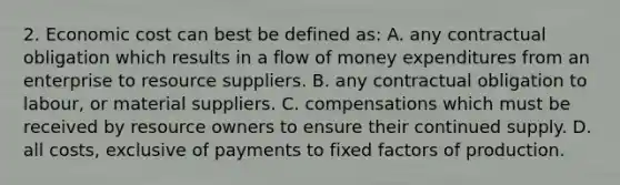 2. Economic cost can best be defined as: A. any contractual obligation which results in a flow of money expenditures from an enterprise to resource suppliers. B. any contractual obligation to labour, or material suppliers. C. compensations which must be received by resource owners to ensure their continued supply. D. all costs, exclusive of payments to fixed factors of production.