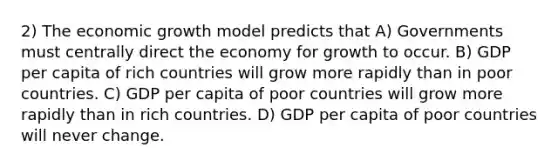 2) The economic growth model predicts that A) Governments must centrally direct the economy for growth to occur. B) GDP per capita of rich countries will grow more rapidly than in poor countries. C) GDP per capita of poor countries will grow more rapidly than in rich countries. D) GDP per capita of poor countries will never change.