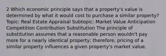 2 Which economic principle says that a property's value is determined by what it would cost to purchase a similar property? Topic: Real Estate Appraisal Subtopic: Market Value Anticipation Competition Contribution Substitution The principle of substitution assumes that a reasonable person wouldn't pay more for a nearly identical property; therefore, pricing of a similar property influences a given property's market value.