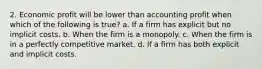 2. Economic profit will be lower than accounting profit when which of the following is true? a. If a firm has explicit but no implicit costs. b. When the firm is a monopoly. c. When the firm is in a perfectly competitive market. d. If a firm has both explicit and implicit costs.