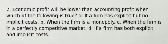 2. Economic profit will be lower than accounting profit when which of the following is true? a. If a firm has explicit but no implicit costs. b. When the firm is a monopoly. c. When the firm is in a perfectly competitive market. d. If a firm has both explicit and implicit costs.