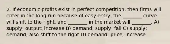 2. If economic profits exist in perfect competition, then firms will enter in the long run because of easy entry, the ________ curve will shift to the right, and ________ in the market will ________. A) supply; output; increase B) demand; supply; fall C) supply; demand; also shift to the right D) demand; price; increase