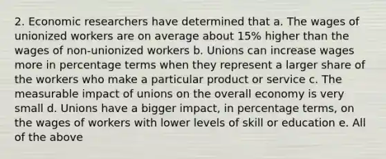 2. Economic researchers have determined that a. The wages of unionized workers are on average about 15% higher than the wages of non-unionized workers b. Unions can increase wages more in percentage terms when they represent a larger share of the workers who make a particular product or service c. The measurable impact of unions on the overall economy is very small d. Unions have a bigger impact, in percentage terms, on the wages of workers with lower levels of skill or education e. All of the above