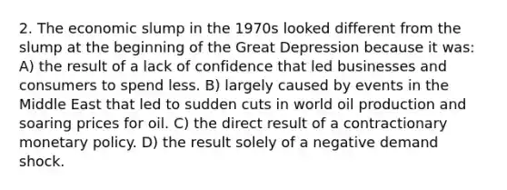 2. The economic slump in the 1970s looked different from the slump at the beginning of the Great Depression because it was: A) the result of a lack of confidence that led businesses and consumers to spend less. B) largely caused by events in the Middle East that led to sudden cuts in world oil production and soaring prices for oil. C) the direct result of a contractionary monetary policy. D) the result solely of a negative demand shock.