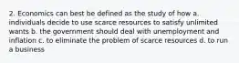 2. Economics can best be defined as the study of how a. individuals decide to use scarce resources to satisfy unlimited wants b. the government should deal with unemployment and inflation c. to eliminate the problem of scarce resources d. to run a business