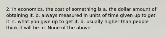 2. In economics, the cost of something is a. the dollar amount of obtaining it. b. always measured in units of time given up to get it. c. what you give up to get it. d. usually higher than people think it will be. e. None of the above