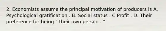 2. Economists assume the principal motivation of producers is A. Psychological gratification . B. Social status . C Profit . D. Their preference for being " their own person . "