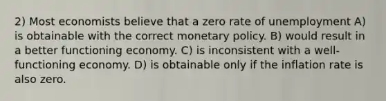 2) Most economists believe that a zero rate of unemployment A) is obtainable with the correct monetary policy. B) would result in a better functioning economy. C) is inconsistent with a well-functioning economy. D) is obtainable only if the inflation rate is also zero.