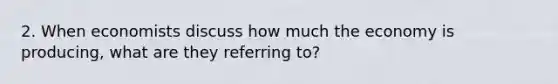 2. When economists discuss how much the economy is producing, what are they referring to?