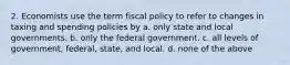 2. Economists use the term fiscal policy to refer to changes in taxing and spending policies by a. only state and local governments. b. only the federal government. c. all levels of government, federal, state, and local. d. none of the above