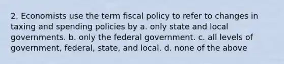 2. Economists use the term <a href='https://www.questionai.com/knowledge/kPTgdbKdvz-fiscal-policy' class='anchor-knowledge'>fiscal policy</a> to refer to changes in taxing and spending policies by a. only state and local governments. b. only the federal government. c. all levels of government, federal, state, and local. d. none of the above