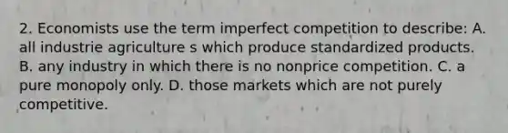 2. Economists use the term imperfect competition to describe: A. all industrie agriculture s which produce standardized products. B. any industry in which there is no nonprice competition. C. a pure monopoly only. D. those markets which are not purely competitive.