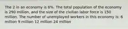 The 2 in an economy is 6%. The total population of the economy is 290 million, and the size of the civilian labor force is 150 million. The number of unemployed workers in this economy is: 6 million 9 million 12 million 24 million