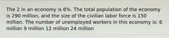 The 2 in an economy is 6%. The total population of the economy is 290 million, and the size of the civilian labor force is 150 million. The number of unemployed workers in this economy is: 6 million 9 million 12 million 24 million