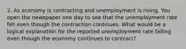 2. As economy is contracting and unemployment is rising. You open the newspaper one day to see that the unemployment rate fell even though the contraction continues. What would be a logical explanation for the reported unemployment rate falling even though the economy continues to contract?