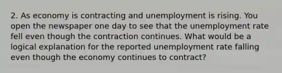 2. As economy is contracting and unemployment is rising. You open the newspaper one day to see that the unemployment rate fell even though the contraction continues. What would be a logical explanation for the reported unemployment rate falling even though the economy continues to contract?