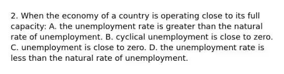 2. When the economy of a country is operating close to its full capacity: A. the <a href='https://www.questionai.com/knowledge/kh7PJ5HsOk-unemployment-rate' class='anchor-knowledge'>unemployment rate</a> is <a href='https://www.questionai.com/knowledge/ktgHnBD4o3-greater-than' class='anchor-knowledge'>greater than</a> the natural rate of unemployment. B. cyclical unemployment is close to zero. C. unemployment is close to zero. D. the unemployment rate is <a href='https://www.questionai.com/knowledge/k7BtlYpAMX-less-than' class='anchor-knowledge'>less than</a> the natural rate of unemployment.