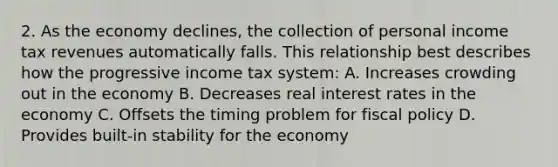 2. As the economy declines, the collection of personal income tax revenues automatically falls. This relationship best describes how the progressive income tax system: A. Increases crowding out in the economy B. Decreases real interest rates in the economy C. Offsets the timing problem for fiscal policy D. Provides built-in stability for the economy