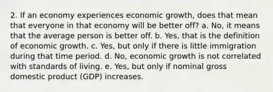 2. If an economy experiences economic growth, does that mean that everyone in that economy will be better off? a. No, it means that the average person is better off. b. Yes, that is the definition of economic growth. c. Yes, but only if there is little immigration during that time period. d. No, economic growth is not correlated with standards of living. e. Yes, but only if nominal gross domestic product (GDP) increases.