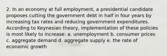 2. In an economy at full employment, a presidential candidate proposes cutting the government debt in half in four years by increasing tax rates and reducing government expenditures. According to Keynesian theory, implementation of these policies is most likely to increase: a. unemployment b. consumer prices c. aggregate demand d. aggregate supply e. the rate of economic growth